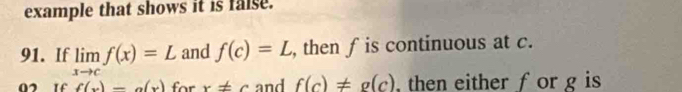 example that shows it is false. 
91. If limlimits _xto cf(x)=L and f(c)=L , then fis continuous at c.
f(x)=a(x) for x!= c and f(c)!= g(c) then either f or g is