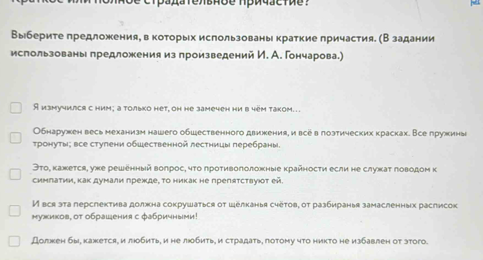 Выберите πредложения, вкоторых использованы краткие πричастия. (В задании
использованы предложения из произведений И. А. Гончарова.)
Я измучился с ним; а только нет, он не замечен ни в чём таком…
Обнаружен весь механизм нашего обшественного движения, и все в лоэтических красках. Все πружинь
тронуты; все стулени обшественной лестницы перебраны.
ЭтоΡ кажкется, уже решенный вопрос, чτо противоположные крайности если не служат говодом к
симπатии, Κак думали πрежде, Τо никак не преляτствуюοт ей.
И вся эта лерспектива должна сокрушаться от Шёлканья счётов, от разбиранья замасленных расписок
мужиков, от обрашения с фабричными!
Должкен бы, кажется, илюобить, и не люобитье и страдать, лотому что никто не избавлен от этого.