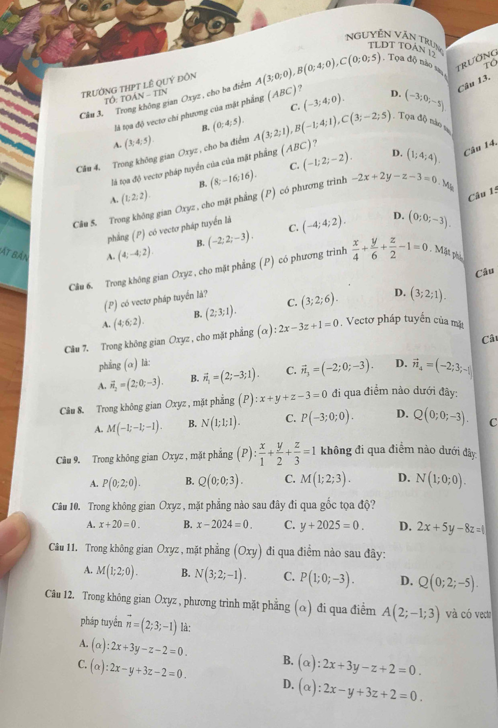 NguyễN Văn Trung
TLDT TOÁN 12
TrườNG
Tô
.  Tọa độ nào sau 
Câu 13.
TRƯỞNG THPT LÊ QUÝ ĐỒN
TOAN-TIN
C. (-3;4;0). D. (-3;0;-5)
Câu 3. Trong không gian Oxyz , cho ba điểm A(3;0;0),B(0;4;0),C(0;0;5) ?
là tọa độ vectơ chi phương của mặt phẳng (ABC)
B. (0;4;5).
A. (3;4;5).
Câu 4. Trong không gian Oxyz , cho ba điểm A(3;2;1),B(-1;4;1),C(3;-2;5). Tọa độ nào sa
là tọa độ vectơ pháp tuyển của của mặt phẳng (ABC) ?
B. (8;-16;16). C. (-1;2;-2).
D. (1;4;4). Câu 14.
A. (1;2;2).
Câu 15
Câu 5. Trong không gian Oxyz , cho mặt phẳng (P) có phương trình -2x+2y-z-3=0. Mặt
C.
phẳng (P) có vectơ pháp tuyến là
D. (0;0;-3).
Bắt bản
A. (4;-4;2). B. (-2;2;-3). (-4;4;2).
Cầu 6. Trong không gian Oxyz , cho mặt phẳng (P) có phương trình  x/4 + y/6 + z/2 -1=0.. Mặt phả
Câu
(P) có vectơ pháp tuyến là?
A. (4;6;2). B. (2;3;1). C. (3;2;6).
D. (3;2;1).
Câu 7. Trong không gian Oxyz , cho mặt phẳng (alpha ):2x-3z+1=0 Vectơ pháp tuyến của mặt
Câu
phẳng (α) là:
A. vector n_2=(2;0;-3). B. vector n_1=(2;-3;1). C. vector n_3=(-2;0;-3). D. vector n_4=(-2;3;-1)
Câu 8. Trong không gian Oxyz , mặt phẳng (P):x+y+z-3=0 đi qua điểm nào dưới đây:
A. M(-1;-1;-1). B. N(1;1;1). C. P(-3;0;0). D. Q(0;0;-3). C
Câu 9. Trong không gian Oxyz , mặt phẳng (P): x/1 + y/2 + z/3 =1 không đi qua điểm nào dưới đây:
A. P(0;2;0). B. Q(0;0;3). C. M(1;2;3). D. N(1;0;0).
Câu 10. Trong không gian Oxyz , mặt phẳng nào sau đây đi qua gốc tọa độ?
A. x+20=0. B. x-2024=0. C. y+2025=0. D. 2x+5y-8z=0
Câu 11. Trong không gian Oxyz , mặt phẳng (Oxy) đi qua điểm nào sau đây:
A. M(1;2;0). B. N(3;2;-1). C. P(1;0;-3). D. Q(0;2;-5).
Câu 12. Trong không gian Oxyz , phương trình mặt phẳng (α) đi qua điểm A(2;-1;3) và có vecto
pháp tuyến vector n=(2;3;-1) là:
A. (alpha ):2x+3y-z-2=0.
B.
C. (alpha ):2x-y+3z-2=0. (alpha ):2x+3y-z+2=0.
D. (alpha ):2x-y+3z+2=0.