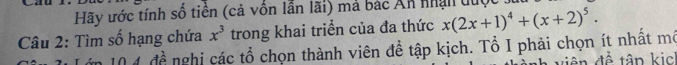 Hãy ước tính số tiền (cả vốn lần lãi) mả bác Ấn nhận duợ 
Câu 2: Tìm số hạng chứa x^3 trong khai triển của đa thức x(2x+1)^4+(x+2)^5. 
ăn 10 4 đề nghị các tổ chọn thành viên để tập kịch. Tổ I phải chọn ít nhất mô 
viên đề tập kic