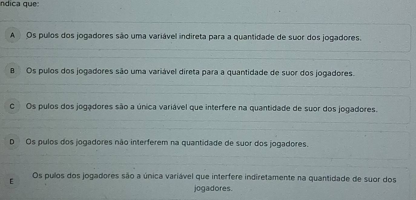 ndica que:
A Os pulos dos jogadores são uma variável indireta para a quantidade de suor dos jogadores.
B Os pulos dos jogadores são uma variável direta para a quantidade de suor dos jogadores.
C Os pulos dos jogadores são a única variável que interfere na quantidade de suor dos jogadores.
D Os pulos dos jogadores não interferem na quantidade de suor dos jogadores.
E
Os pulos dos jogadores são a única variável que interfere indiretamente na quantidade de suor dos
jogadores.