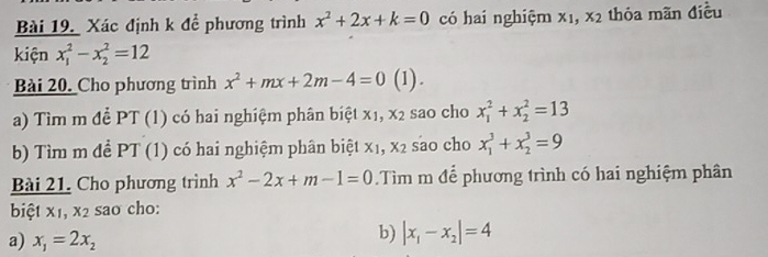 Xác định k để phương trình x^2+2x+k=0 có hai nghiệm xī, x_2 thỏa mãn điều 
kiện x_1^(2-x_2^2=12
Bài 20. Cho phương trình x^2)+mx+2m-4=0 (1) . 
a) Tìm m để PT (1) có hai nghiệm phân biệt x1, x_2 sao cho x_1^(2+x_2^2=13
b) Tìm m đề PT (1) có hai nghiệm phân biệt xị, x_2) sao cho x_1^(3+x_2^3=9
Bài 21. Cho phương trình x^2)-2x+m-1=0.Tìm m để phương trình có hai nghiệm phân 
biệt X_1, x_2 sao cho: 
a) x_1=2x_2
b) |x_1-x_2|=4