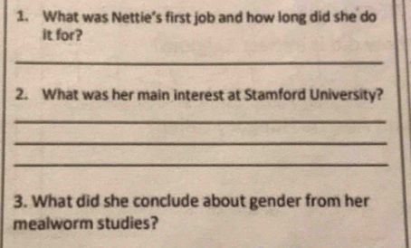 What was Nettie’s first job and how long did she do 
it for? 
_ 
2. What was her main interest at Stamford University? 
_ 
_ 
_ 
3. What did she conclude about gender from her 
mealworm studies?