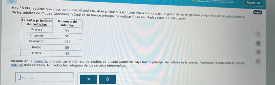 Regina 
Hay 38 000 adultos que viven en Ciudad Grandiosa. Al examinar sus actitudes hacia las noticias, un grupo de investigadores preguntó a una muestra aleatoria 
de los adultos de Ciudad Grandiosa "¿Cuál es su fuente principal de noticias?" Los resultados están a continuación. 
? 
Basado en la muestra, pronosticar el número de adultos de Ciudad Grandiosa cuya fuente principal de noticias es la prensa. Redondear la respuesta al número 
natural más cercano. No redondear ninguno de los cálculos intermedios. 
adultos 6
×