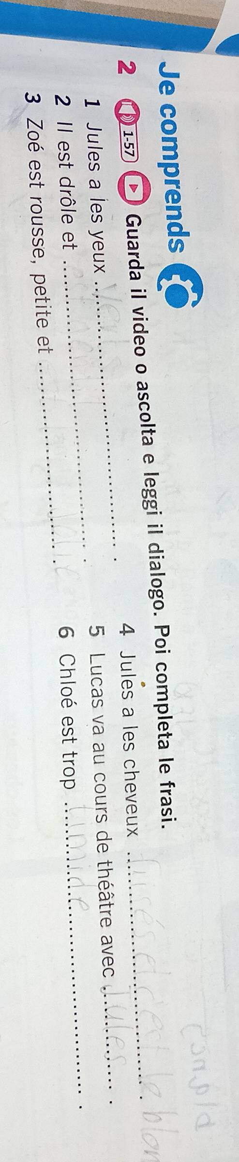 Je comprends 
_ 
2 1-5 I Guarda il video o ascolta e leggi il dialogo. Poi completa le frasi._ 
4 Jules a les cheveux 
_ 
1 Jules a les yeux 
5 Lucas va au cours de théâtre avec 
_ 
_. 
_ 
2 II est drôle et 6 Chloé est trop 
3 Zoé est rousse, petite et