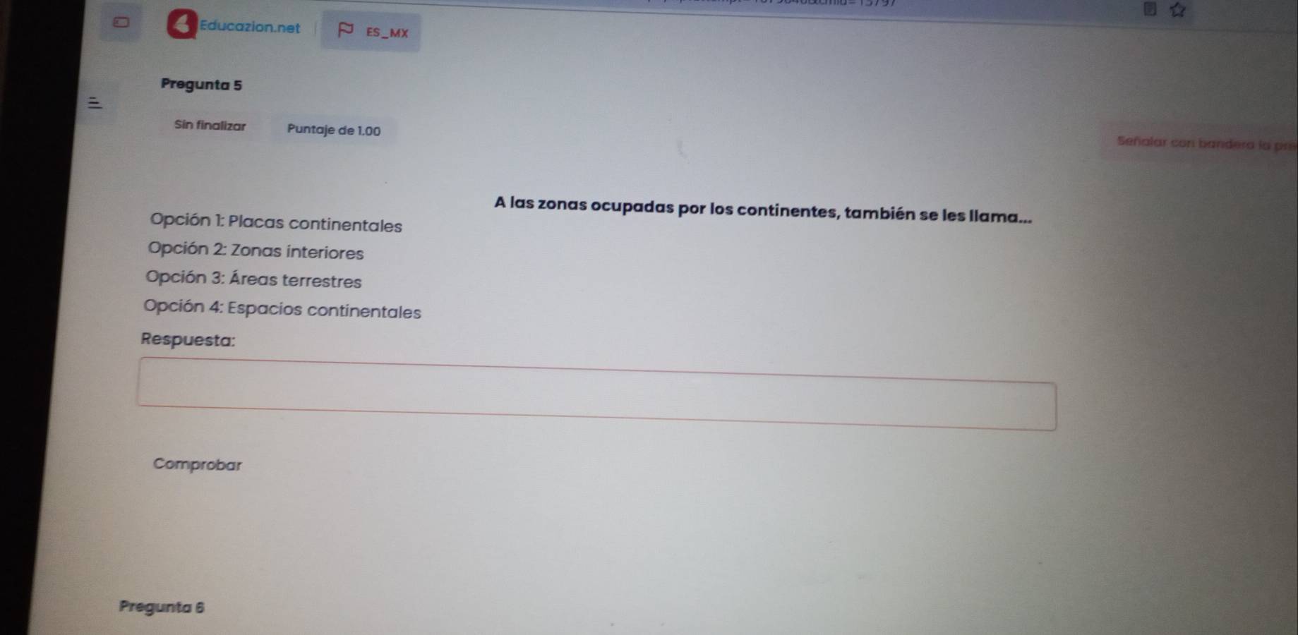 Educazion.net ES_MX 
Pregunta 5 
Sin finalizar Puntaje de 1.00
Señalar con bandera la pre 
A las zonas ocupadas por los continentes, también se les llama... 
Opción 1: Placas continentales 
Opción 2: Zonas interiores 
Opción 3: Áreas terrestres 
Opción 4: Espacios continentales 
Respuesta: 
Comprobar 
Pregunta 6