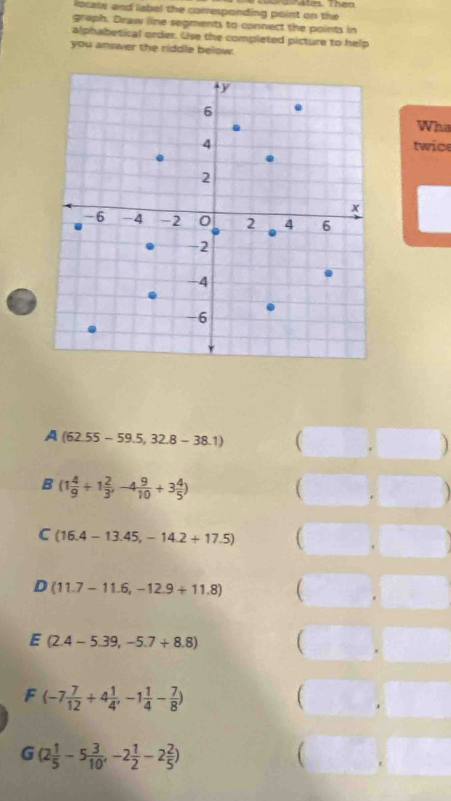 Graates Then
locats and label the corresponding point on the
graph. Draw line segments to connect the points in
alphabetical order. Use the completed picture to help
you answer the riddle below.
Wha
twice
A (62.55-59.5,32.8-38.1) 
B (1 4/9 +1 2/3 ,-4 9/10 +3 4/5 )
(
C (16.4-13.45,-14.2+17.5) (
a
D (11.7-11.6,-12.9+11.8) 
E (2.4-5.39,-5.7+8.8)

F(-7 7/12 +4 1/4 ,-1 1/4 - 7/8 )
(
G (2 1/5 -5 3/10 ,-2 1/2 -2 2/5 )
(