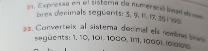 Expressa en el sistema de numeració binari els nom- 
bres decimals següents: 3, 9, 11, 17, 35 i 100. 
22. Converteix al sistema decimal els nombres binars 
següents: 1, 10, 101, 1000, 1111, 10001, 10101010.