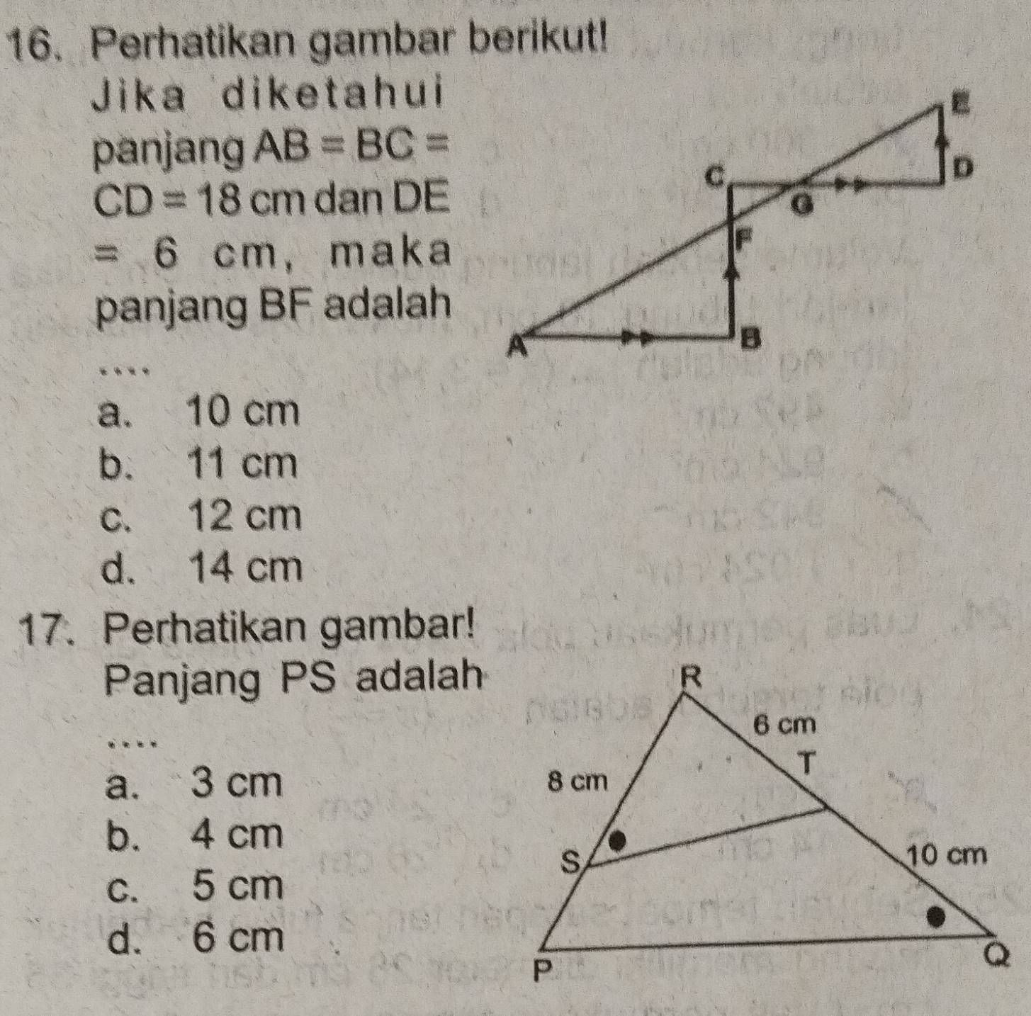 Perhatikan gambar berikut!
Jika diketahui
panjang AB=BC=
CD=18cm dan DE
=6cm ， maka
panjang BF adalah
. *
a. 10 cm
b. 11 cm
c. 12 cm
d. 14 cm
17. Perhatikan gambar!
Panjang PS adalah
. . . .
a. 3 cm
b. 4 cm
c. 5 cm
d. 6 cm