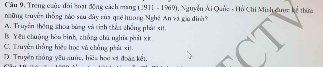 Trong cuộc đời hoạt động cách mạng (1911 - 1969), Nguyễn Ái Quốc - Hồ Chí Minh được kế thừa
những truyền thống nào sau đây của quê hương Nghệ An và gia đình?
A. Truyền thống khoa bảng và tinh thần chống phát xít.
B. Yêu chuộng hòa bình, chồng chủ nghĩa phát xít.
C. Truyền thống hiếu học và chống phát xít.
D. Truyền thống yêu nước, hiếu học và đoàn kết.