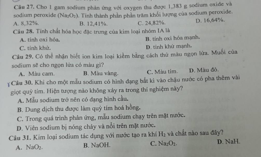 Cho 1 gam sodium phản ứng với oxygen thu được 1,383 g sodium oxide và
sodium peroxide (Na_2O_2) 0. Tính thành phần phần trăm khối lượng của sodium peroxide.
A. 8,32%. B. 12,41%. C. 24,82%. D. 16,64%.
Câu 28. Tính chất hóa học đặc trưng của kim loại nhóm IA là
A. tính oxi hóa.
B. tính oxi hóa mạnh.
C. tính khử.
D. tính khử mạnh.
Câu 29. Có thể nhận biết ion kim loại kiểm bằng cách thử màu ngọn lửa. Muối của
sodium sẽ cho ngọn lửa có màu gì?
A. Màu cam. B. Màu vàng. C. Màu tím. D. Màu đỏ.
Câu 30. Khi cho một mẫu sodium có hình dạng bất kì vào chậu nước có pha thêm vài
giọt quỳ tím. Hiện tượng nào không xảy ra trong thí nghiệm này?
A. Mẫu sodium trở nên có dạng hình cầu.
B. Dung dịch thu được làm quỳ tím hoá hồng.
C. Trong quá trình phản ứng, mẫu sodium chạy trên mặt nước.
D. Viên sodium bị nóng chảy và nổi trên mặt nước.
Câu 31. Kim loại sodium tác dụng với nước tạo ra khí H_2 và chất nào sau đây?
A. NaO_2. B. NaOH. C. Na_2O_2.
D. NaH.