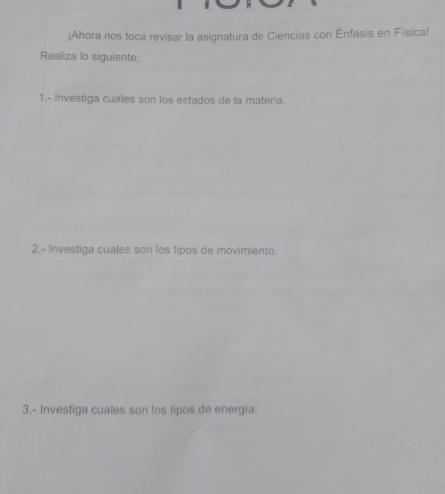 ¡Ahora nos toca revisar la asignatura de Ciencias con Ênfasis en Física! 
Realiza lo siguiente: 
1.- Investiga cuales son los estados de la materia. 
2.- Investiga cuales son los tipos de movimiento. 
3.- Investiga cuales son !os tipos de energia: