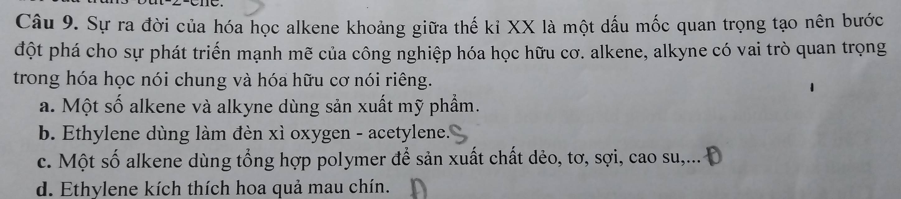 Sự ra đời của hóa học alkene khoảng giữa thế kỉ XX là một dấu mốc quan trọng tạo nên bước
đột phá cho sự phát triển mạnh mẽ của công nghiệp hóa học hữu cơ. alkene, alkyne có vai trò quan trọng
trong hóa học nói chung và hóa hữu cơ nói riêng.
a. Một số alkene và alkyne dùng sản xuất mỹ phẩm.
b. Ethylene dùng làm đèn xì oxygen - acetylene.
c. Một số alkene dùng tổng hợp polymer để sản xuất chất dẻo, tơ, sợi, cao su,... Đ
d. Ethylene kích thích hoa quả mau chín.