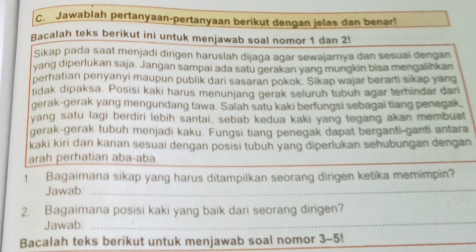 Jawablah pertanyaan-pertanyaan berikut dengan jelas dan benar! 
Bacalah teks berikut ini untuk menjawab soal nomor 1 dan 2! 
Sikap pada saat menjadi dirigen haruslah dijaga agar sewajarnya dan sesuai dengan 
yang diperlukan saja. Jangan sampai ada satu gerakan yang mungkin bisa mengalihkan 
perhatian penyanyi maupun publik dari sasaran pokok. Sikap wajar berarti sikap yang 
tidak dipaksa. Posisi kaki harus menunjang gerak seluruh tubuh agar terhindar dan 
gerak-gerak yang mengundang tawa. Salah satu kaki berfungsi sebagai tiang penegak 
yang satu lagi berdiri lebih santai, sebab kedua kaki yang tegang akan membuat 
gerak-gerak tubuh menjadi kaku. Fungsi tiang penegak dapat berganti-ganti antara 
kaki kiri dan kanan sesuai dengan posisi tubuh yang diperlukan sehubungan dengan 
arah perhatian aba-aba. 
_ 
1. Bagaimana sikap yang harus ditampilkan seorang dirigen ketika memimpin? 
Jawab:_ 
_ 
_ 
2. Bagaimana posisi kaki yang baik dari seorang dirigen? 
Jawab:_ 
_ 
Bacalah teks berikut untuk menjawab soal nomor 3-5!