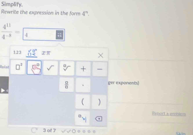 Simplify. 
Rewrite the expression in the form 4^n.
 4^(11)/4^(-8) = 4
123 beginarrayr 90° () xπ X 
Relat □^2 sqrt() sqrt[□]() +
 □ /□   、 ger exponents) 
( ) 
Renort a problem 
3 of 7 . o Skin