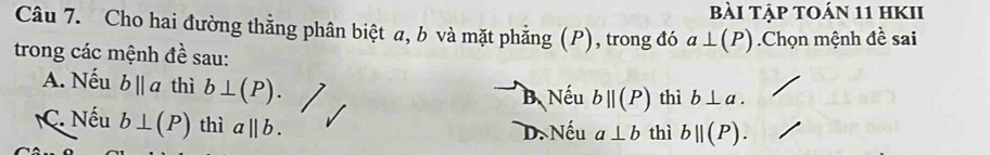 Bài Tập tOán 11 hKII
Câu 7. Cho hai đường thằng phân biệt a, b và mặt phẳng (P), trong đó a⊥ (P)
trong các mệnh đề sau: .Chọn mệnh đề sai
A. Nếu bparallel a thì b⊥ (P). B. Nếu bparallel (P) thì b⊥ a.
C. Nếu b⊥ (P) thì a||b. D. Nếu a⊥ b thì bparallel (P).