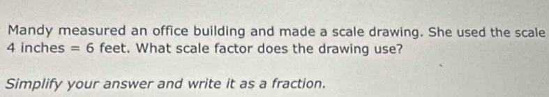 Mandy measured an office building and made a scale drawing. She used the scale
4 inches =6 feet. What scale factor does the drawing use? 
Simplify your answer and write it as a fraction.