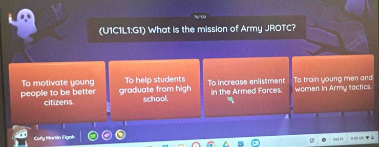 78/700 
(U1C1L1:G1) What is the mission of Army JROTC? 
To motivate young To help students To increase enlistment To train young men and 
people to be better graduate from high in the Armed Forces. women in Army tactics. 
citizens. school. 
1 
Cofy Martin Figah 
0ct 31 9 35 US