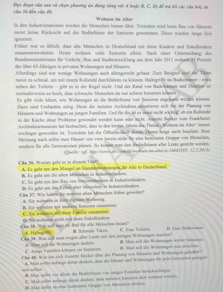Đọc đoạn văn sau và chọn phương án đúng (ứng với A hoặc B, C, D) để trả lời các câu hỏi, từ
câu 36 đến câu 40.
Wohnen im Alter
In den Industrienationen werden die Menschen immer älter. Trotzdem wird beim Bau von Häusern
meist keine Rücksicht auf die Bedürfnisse der Senioren genommen. Diese wurden lange Zeit
ignoriert.
Früher war es üblich, dass alte Menschen in Deutschland mit ihren Kindern und Enkelkindern
zusammenwohnten. Heute wohnen viele Senioren allein. Nach einer Untersuchung des
Bundesministeriums für Verkehr, Bau und Stadtentwicklung aus dem Jahr 2011 wohnen 93 Prozent
der über 65-Jährigen in privaten Wohnungen und Häusern.
Allerdings sind nur wenige Wohnungen auch altengerecht gebaut: Zum Beispiel sind die Türen
meist zu schmal, um mit einem Rollstuhl durchfahren zu können. Haltegriffe im Badezimmer - etwa
neben der Toilette - gibt es in der Regel nicht. Und der Rand von Badewannen und Duschen ist
normalerweise so hoch, dass schwache Menschen sie nur schwer benutzen können.
Es gibt viele Ideen, wie Wohnungen an die Bedürfnisse von Senioren angepasst werden können.
Dazu sind Umbauten nötig. Denn die meisten Architekten orientieren sich bei der Planung von
Häusern und Wohnungen an jungen Familien. Und für die ist es meist nicht wichtig, ob ein Rollstuhl
in der Küche ohne Probleme gewendet werden kann oder nicht. Annette Becker vom Frankfurter
Architekturmuseum hat beobachtet, dass in den letzten Jahren das Thema ,,Wohnen im Alter“ immer
wichtiger geworden ist. Trotzdem hat die Öffentlichkeit dieses Thema lange nicht beachtet. Ihrer
Meinung nach sollte man Häuser von vorn herein nicht für eine bestimmte Gruppe von Menschen,
sondern für alle Generationen planen. So könnte man den Bedürfnissen aller Leute gerecht werden.
(Quelle: vgl. http://www.dw.com/de/wohnen-im-alter/a-16665392, 12.3.2013)
Câu 36. Worum geht es in diesem Text?
A. Es geht um den Mangel an Standardwohnungen für Alte in Deutschland.
B. Es geht um die alten Menschen in Industrieländern.
C. Es geht um den Bau von Seniorenheimen in Industrieländern.
D. Es geht um das Leben alter Menschen in Industrieländern.
Câu 37. Wie haben die meisten alten Menschen früher gewohnt?
A. Sie wohnten in ihrer eigenen Wohnung.
B. Sie wohnten mit anderen Senioren zusammen.
C. Sie wohnten mit ihrer Familie zusammen.
D. Sie wohnten nicht mit ihren Enkelkindern.
Câu 38. Was soll man im Bad für alte Menschen bauen?
A. Haltegriffe. B. Schmale Türen. C. Eine Toilette. D. Eine Badewanne.
Câu 39. Was soll man wegen alter Leute mit den jetzigen Wohnungen machen?
A. Man soll die Wohnungen ändern. B. Man soll die Wohnungen weiter benutzen.
C. Junge Familien können sie benutzen. D. Man soll die Wohnungen neu streichen.
Câu 40. Was hat sich Annette Becker über die Planung von Häusern und Wohnungen geäußert?
A. Man sollte anfangs daran denken, dass die Häuser und Wohnungen für jede Generation geeignet
sein sollen.
B. Man sollte vor allem die Bedürfnisse von jungen Familien berücksichtigen.
C. Man sollte anfangs daran denken, dass mehrere Senioren dort wohnen werden.
D. Man sollte an eine bestimmte Gruppe von Menschen denken.