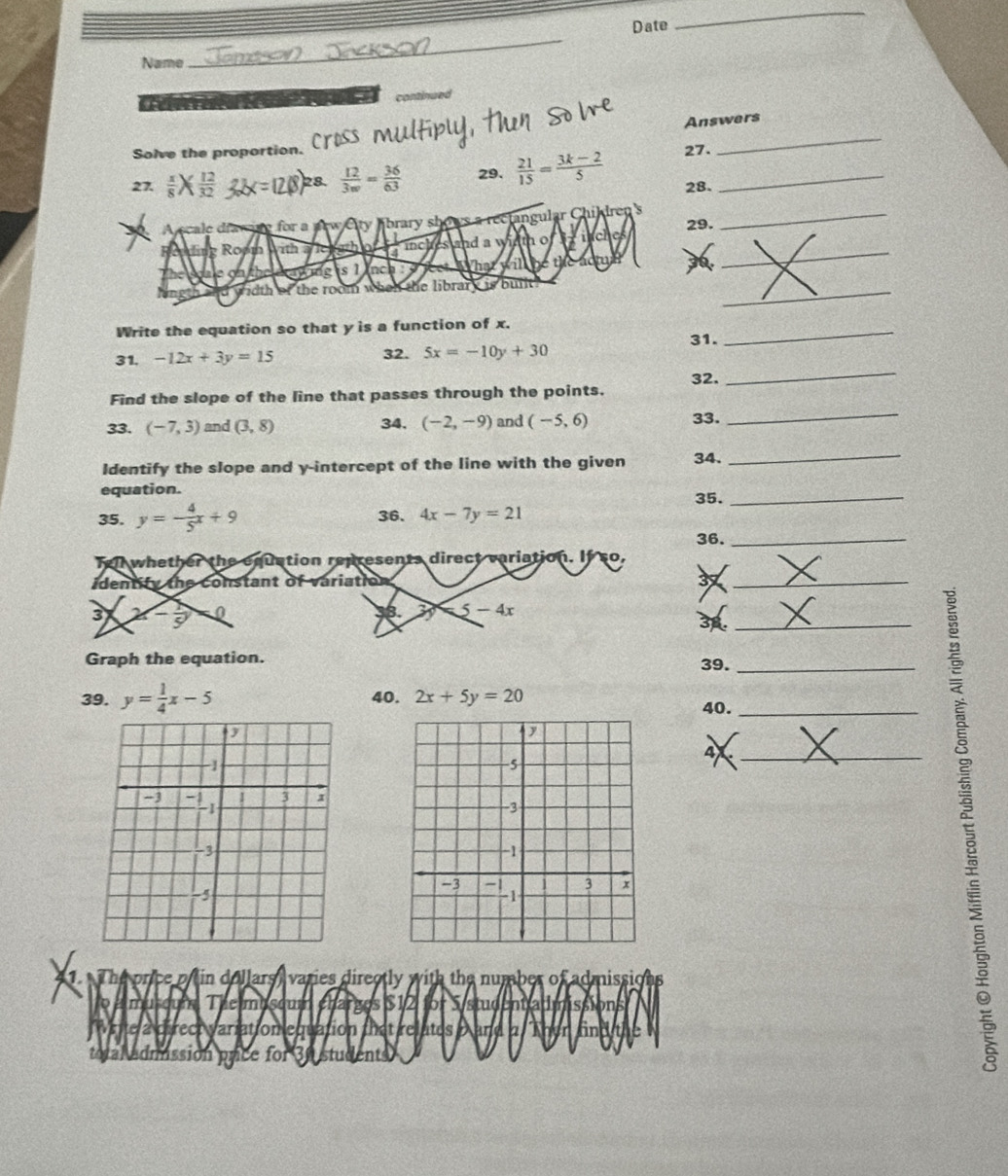 Date 
_ 
Name 
_ 
continued 
_ 
Answers 
Solve the proportion. 
27.  x/8 *  12/32  28.  12/3w = 36/63  29.  21/15 = (3k-2)/5  27._ 
28. 
A s ale dfac ie for a arw Cty Abrary shows a rectangular Childre_ 
_ 
Ropi th a le wth 1 inches and a width o P rách 29. 
gong is 1 inchio ha will the a 
d width of the room when the library is built . 
_ 
Write the equation so that y is a function of x. 
31, -12x+3y=15 32. 5x=-10y+30 31. 
_ 
_ 
Find the slope of the line that passes through the points. 32. 
_ 
33. (-7,3) and (3,8) 34. (-2,-9) and (-5,6) 33. 
Identify the slope and y-intercept of the line with the given 34. 
_ 
equation. 35._ 
35. y=- 4/5 x+9 36. 4x-7y=21
36._ 
Tell whether the equation represents direct variation. If so, 
identity the constant of variation 37
_ 
3 x- 1/5  0 β. 3 5-4x
_3 
Graph the equation. 
39._ 
39. y= 1/4 x-5 40. 2x+5y=20
40._ 
4._ 
1. The price p in dollars, varies directly with the number of admissions 
a musoun The musoum charges $12 for S/student admissions 
te a cirect variation equation that relates a and a Th 
admission prce for Bustudent