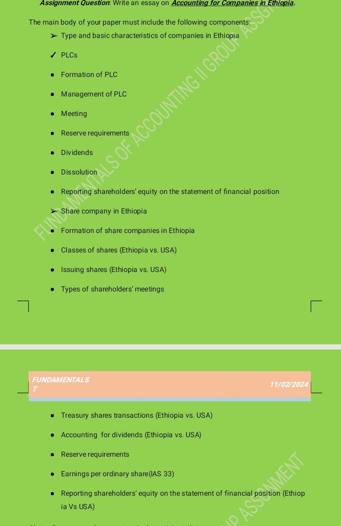 Assignment Question. Write an essay on Accounting for Companies in Ethiopia.
The main body of your paper must include the following components:
Type and basic characteristics of companies in Ethiopia
PLCs
Formation of PLC
Management of PLC
Meeting
Reserve requirements
Dividends
Dissolution
Reporting shareholders' equity on the statement of financial position
Share company in Ethiopia
Formation of share companies in Ethiopia
Classes of shares (Ethiopia vs. USA)
Issuing shares (Ethiopia vs. USA)
Types of shareholders' meetings
FUNDAMENTALS 11/02/2024
T
Treasury shares transactions (Ethiopia vs. USA)
Accounting for dividends (Ethiopia vs. USA)
Reserve requirements
Earnings per ordinary share(IAS 33)
Reporting shareholders' equity on the statement of financial position (Ethiop
ia Vs USA)