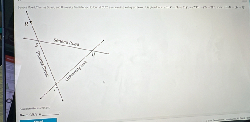 as shown in the diagram below. It is given that m∠ SUT=(3x+11)^circ ,m∠ STU=(2x+21)^circ  , and m∠ RSU=(7x+2)^circ 
Complete the statement
The m∠ SUT is _°,
© 2024 Renaissance Learning, inc. All Rights Reve
