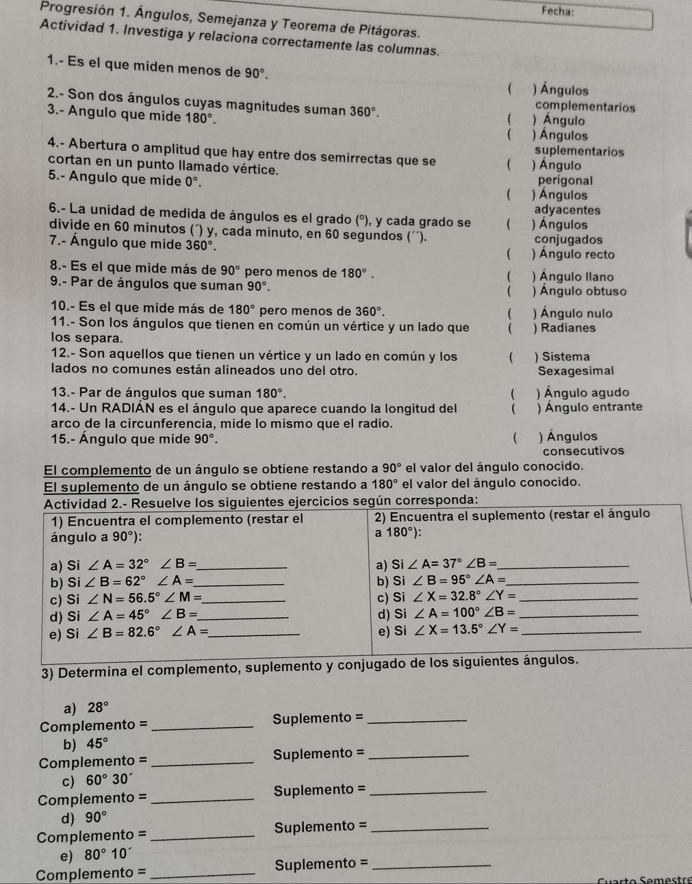 Fecha:
Progresión 1. Ángulos, Semejanza y Teorema de Pitágoras.
Actividad 1. Investiga y relaciona correctamente las columnas.
1.- Es el que miden menos de 90°.
 ) Ángulos
2.- Son dos ángulos cuyas magnitudes suman 360°. ) Ánguio
complementarios
3.- Angulo que mide 180°.

( ) Ángulos
suplementarios
4.- Abertura o amplitud que hay entre dos semirrectas que se (
cortan en un punto llamado vértice. ) Ángulo
5.- Angulo que mide 0°. perígonal
( ) Ángulos
adyacentes
6.- La unidad de medida de ángulos es el grado (°), y cada grado se  ) Ángulos
divide en 60 minutos (´) y, cada minuto, en 60 segundos (´´). conjugados
7.- Ángulo que mide 360°. ) Ángulo recto
8.- Es el que mide más de 90° pero menos de 180°. ) Ángulo Ilano

9.- Par de ángulos que suman 90°. ) Ángulo obtuso

10.- Es el que mide más de 180° pero menos de 360°. ) Ángulo nulo

11.- Son los ángulos que tienen en común un vértice y un lado que 
los separa. ) Radianes
12.- Son aquellos que tienen un vértice y un lado en común y los  ) Sistema
lados no comunes están alineados uno del otro. Sexagesimal
13.- Par de ángulos que suman 180°.  ) Ángulo agudo
14.- Un RADIÁN es el ángulo que aparece cuando la longitud del ( ) Ángulo entrante
arco de la circunferencia, mide lo mismo que el radio.
15.- Ángulo que mide 90°. ( ) Ángulos
consecutivos
El complemento de un ángulo se obtiene restando a 90° el valor del ángulo conocido.
El suplemento de un ángulo se obtiene restando a 180° el valor del ángulo conocido.
Actividad 2.- Resuelve los siguientes ejercicios según corresponda:
1) Encuentra el complemento (restar el 2) Encuentra el suplemento (restar el ángulo
ángulo a 90°)
a 180°):
a) Si ∠ A=32°∠ B= _ a) Si ∠ A=37°∠ B= _
b) Si∠ B=62°∠ A= _ b) Si∠ B=95°∠ A= _
c) Si∠ N=56.5°∠ M= _ c) Si∠ X=32.8°∠ Y= _
d) Si∠ A=45°∠ B= _ d) Si∠ A=100°∠ B= _
e) Si∠ B=82.6°∠ A= _ e) Si ∠ X=13.5°∠ Y= _
3) Determina el complemento, suplemento y conjugado de los siguientes ángulos.
a) 28°
Complemento = _Suplemento =_
b) 45°
Complemento = _Suplemento =_
c) 60°30'
Complemento = _Suplemento =_
d) 90°
Complemento = _ Suplemento =_
e) 80°10'
Complemento = _Suplemento =_
uarto Semestre