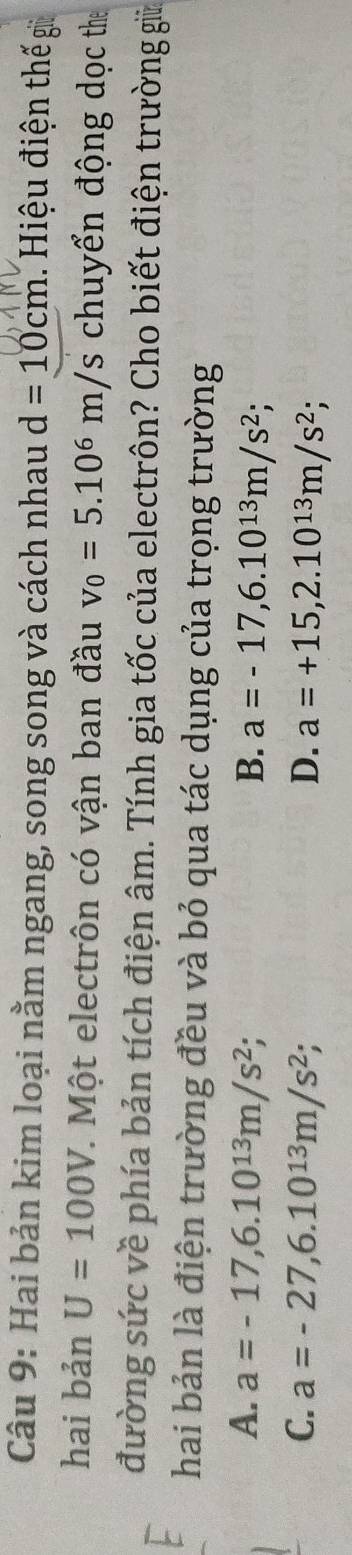 Hai bản kim loại nằm ngang, song song và cách nhau d=10cm Hiệu điện thế g
hai bản U=100V 7. Một electrôn có vận ban đầu v_0=5.10^6m/s chuyển động dọc the
đường sức về phía bản tích điện âm. Tính gia tốc của electrôn? Cho biết điện trường giữ
hai bản là điện trường đều và bỏ qua tác dụng của trọng trường
A. a=-17,6.10^(13)m/s^2; B. a=-17,6.10^(13)m/s^2
C. a=-27, 6.10^(13)m/s^2; D. a=+15, 2.10^(13)m/s^2;