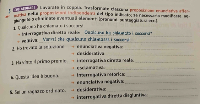 COLLABORARE Lavorate in coppia. Trasformate ciascuna proposizione enunciativa affer-
10 mativa nelle proposizioni indipendenti del tipo indicato; se necessario modificate, ag- 
giungete o eliminate eventuali elementi (pronomi, punteggiatura ecc.). 
1. Qualcuno ha chiamato i soccorsi. 
interrogativa diretta reale: Qualcuno ha chiamato i soccorsi?_ 
volitiva: Vorrei che qualcuno chiamasse i soccorsi!_ 
2. Ho trovato la soluzione. enunciativa negativa:_ 
desiderativa: 
_ 
3. Ha vinto il primo premio. interrogativa diretta reale:_ 
esclamativa:_ 
4. Questa idea è buona. interrogativa retorica:_ 
enunciativa negativa:_ 
5. Sei un ragazzo ordinato. desiderativa:_ 
interrogativa diretta disgiuntiva:_