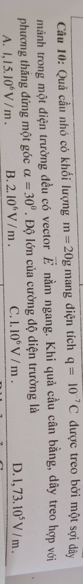 Quả cầu nhó có khối lượng m=20g mang điện tích q=10^(-7)C được treo bởi một sợi dây
mảnh trong một điện trường đều có vector vector E nằm ngang. Khi quả cầu cân bằng, dây treo hợp với
phương thăng đứng một góc alpha =30°. Độ lớn của cường độ diện trường là
A. 1,15.10^6V/m. B. 2.10^6V/m. C. 1.10^6V/m.
D. 1,73.10^5V/m.