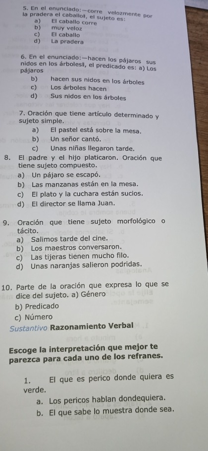 En el enunciado:—corre velozmente por
la pradera el caballoë, el sujeto es:
a) El caballo corre
b) muy veloz
c) El caballo
d) La pradera
6. En el enunciado:—hacen los pájaros sus
nidos en los árbolesi, el predicado es: a) Los
pájaros
b) hacen sus nidos en los árboles
c) Los árboles hacen
d) Sus nidos en los árboles
7. Oración que tiene artículo determinado y
sujeto simple.
a) El pastel está sobre la mesa.
b) Un señor cantó.
c) Unas niñas llegaron tarde.
8. El padre y el hijo platicaron. Oración que
tiene sujeto compuesto.
a) Un pájaro se escapó.
b) Las manzanas están en la mesa.
c) El plato y la cuchara están sucios.
d) El director se llama Juan.
9. Oración que tiene sujeto morfológico o
tácito.
a) Salimos tarde del cine.
b) Los maestros conversaron.
c) Las tijeras tienen mucho filo.
d) Unas naranjas salieron podridas.
10. Parte de la oración que expresa lo que se
dice del sujeto. a) Género
b) Predicado
c) Número
Sustantivo Razonamiento Verbal
Escoge la interpretación que mejor te
parezca para cada uno de los refranes.
1. El que es perico donde quiera es
verde.
a. Los pericos hablan dondequiera.
b. El que sabe lo muestra donde sea.