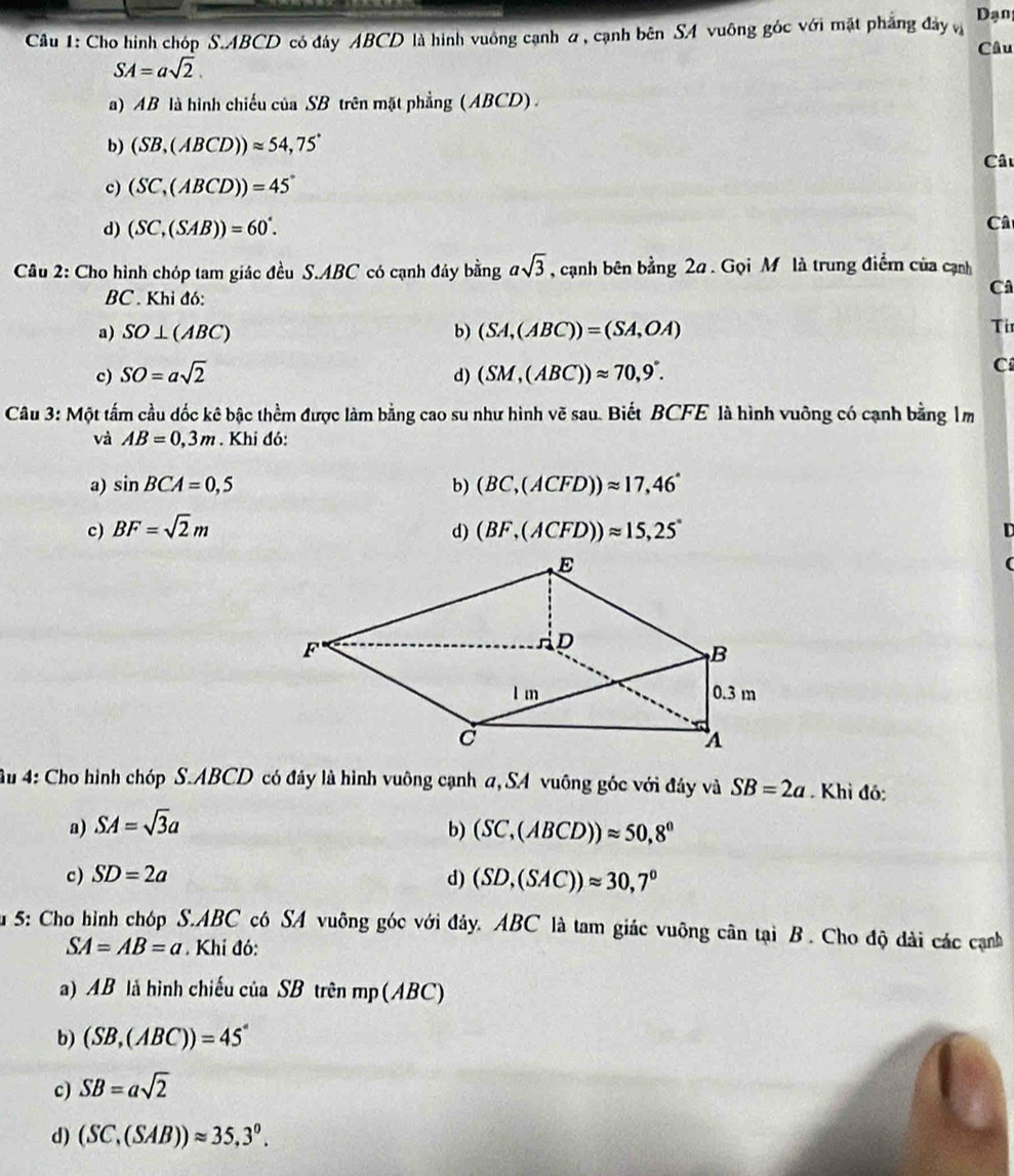 Cho hình chóp S.ABCD có đây ABCD là hình vuông cạnh a, cạnh bên SA vuông góc với mặt phẳng đây v Dạn
Câu
SA=asqrt(2).
a) AB là hình chiếu của SB trên mặt phẳng (ABCD) .
b) (SB,(ABCD))approx 54,75°
Câu
c) (SC,(ABCD))=45°
d) (SC,(SAB))=60°.
Câ
Câu 2: Cho hình chóp tam giác đều S.ABC có cạnh đảy bingasqrt(3) , cạnh bên bằng 2a . Gọi M là trung điểm của cạnh
Câ
BC . Khỉ đó:
a) SO⊥ (ABC) b) (SA,(ABC))=(SA,OA)
Ti
c) SO=asqrt(2) d) (SM,(ABC))approx 70,9°.
C
Câu 3: Một tấm cầu dốc kê bậc thềm được làm bằng cao su như hình vẽ sau. Biết BCFE là hình vuỡng có cạnh bằng 1m
và AB=0,3m. Khi đó:
a) sin BCA=0,5 b) (BC,(ACFD))approx 17,46°
c) BF=sqrt(2)m d) (BF,(ACFD))approx 15,25° n
(
u 4: Cho hình chóp S.ABCD có đây là hình vuông cạnh a, SA vuông gốc với đây và SB=2a Khi đó:
a) SA=sqrt(3)a
b) (SC,(ABCD))approx 50,8°
c) SD=2a
d) (SD,(SAC))approx 30,7°
Su 5: Cho hình chóp S.ABC cô SA vuông góc với đây. ABC là tam giác vuỡng cân tại B. Cho độ đài các cạnh
SA=AB=a. Khí đó:
a) AB là hình chiếu của SB trên mp (ABC)
b) (SB,(ABC))=45°
c) SB=asqrt(2)
d) (SC,(SAB))approx 35,3°.