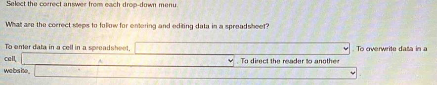 Select the correct answer from each drop-down menu.
What are the correct steps to follow for entering and editing data in a spreadsheet?
To enter data in a cell in a spreadsheet, □ . To overwrite data in a
cell, _  . To direct the reader to another
website, x=□