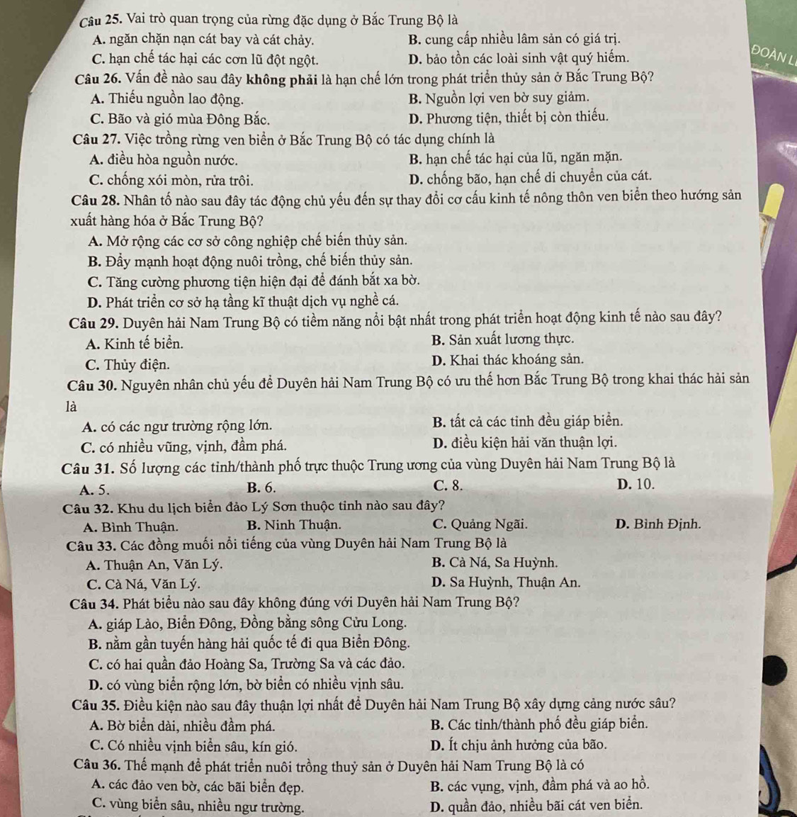 Vai trò quan trọng của rừng đặc dụng ở Bắc Trung Bộ là
A. ngăn chặn nạn cát bay và cát chảy. B. cung cấp nhiều lâm sản có giá trị.
C. hạn chế tác hại các cơn lũ đột ngột. D. bảo tồn các loài sinh vật quý hiếm.
ĐOÀN L
Câu 26. Vấn đề nào sau đây không phải là hạn chế lớn trong phát triển thủy sản ở Bắc Trung Bộ?
A. Thiếu nguồn lao động. B. Nguồn lợi ven bờ suy giảm.
C. Bão và gió mùa Đông Bắc. D. Phương tiện, thiết bị còn thiếu.
Câu 27. Việc trồng rừng ven biển ở Bắc Trung Bộ có tác dụng chính là
A. điều hòa nguồn nước. B. hạn chế tác hại của lũ, ngăn mặn.
C. chống xói mòn, rửa trôi. D. chống bão, hạn chế di chuyển của cát.
Câu 28. Nhân tố nào sau đây tác động chủ yếu đến sự thay đổi cơ cấu kinh tế nông thôn ven biển theo hướng sản
xuất hàng hóa ở Bắc Trung Bộ?
A. Mở rộng các cơ sở công nghiệp chế biến thủy sản.
B. Đầy mạnh hoạt động nuôi trồng, chế biến thủy sản.
C. Tăng cường phương tiện hiện đại để đánh bắt xa bờ.
D. Phát triển cơ sở hạ tầng kĩ thuật dịch vụ nghề cá.
Câu 29. Duyên hải Nam Trung Bộ có tiềm năng nổi bật nhất trong phát triển hoạt động kinh tế nào sau đây?
A. Kinh tế biển. B. Sản xuất lương thực.
C. Thủy điện. D. Khai thác khoáng sản.
Câu 30. Nguyên nhân chủ yếu để Duyên hải Nam Trung Bộ có ưu thế hơn Bắc Trung Bộ trong khai thác hải sản
là
A. có các ngư trường rộng lớn. B. tất cả các tinh đều giáp biển.
C. có nhiều vũng, vịnh, đầm phá. D. điều kiện hải văn thuận lợi.
Câu 31. Số lượng các tinh/thành phố trực thuộc Trung ương của vùng Duyên hải Nam Trung Bộ là
A. 5. B. 6. C. 8. D. 10.
Câu 32. Khu du lịch biển đảo Lý Sơn thuộc tinh nào sau đây?
A. Bình Thuận. B. Ninh Thuận. C. Quảng Ngãi. D. Bình Định.
Câu 33. Các đồng muối nổi tiếng của vùng Duyên hải Nam Trung Bộ là
A. Thuận An, Văn Lý. B. Cà Ná, Sa Huỳnh.
C. Cà Ná, Văn Lý. D. Sa Huỳnh, Thuận An.
Câu 34. Phát biểu nào sau đây không đúng với Duyên hải Nam Trung Bộ?
A. giáp Lào, Biển Đông, Đồng bằng sông Cửu Long.
B. nằm gần tuyến hàng hải quốc tế đi qua Biển Đông.
C. có hai quần đảo Hoàng Sa, Trường Sa và các đảo.
D. có vùng biển rộng lớn, bờ biển có nhiều vịnh sâu.
Câu 35. Điều kiện nào sau đây thuận lợi nhất để Duyên hải Nam Trung Bộ xây dựng cảng nước sâu?
A. Bờ biển dài, nhiều đầm phá. B. Các tỉnh/thành phố đều giáp biển.
C. Có nhiều vịnh biển sâu, kín gió. D. Ít chịu ảnh hưởng của bão.
Câu 36. Thế mạnh để phát triển nuôi trồng thuỷ sản ở Duyên hải Nam Trung Bộ là có
A. các đảo ven bờ, các bãi biển đẹp. B. các vụng, vịnh, đầm phá và ao hồ.
C. vùng biển sâu, nhiều ngư trường. D. quần đảo, nhiều bãi cát ven biển.