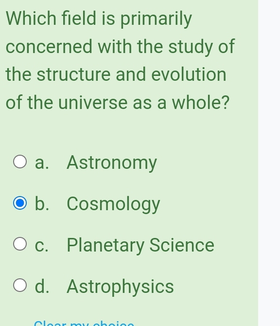 Which field is primarily
concerned with the study of
the structure and evolution
of the universe as a whole?
a. Astronomy
b. Cosmology
c. Planetary Science
d. Astrophysics