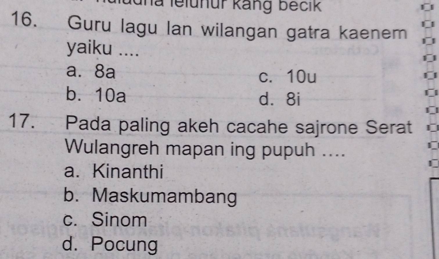 la lelunur käng becik
16. Guru lagu lan wilangan gatra kaenem
yaiku ....
a. 8a
c. 10u
b. 10a
d. 8i
17. Pada paling akeh cacahe sajrone Serat
Wulangreh mapan ing pupuh ....
a. Kinanthi
b. Maskumambang
c. Sinom
d. Pocung