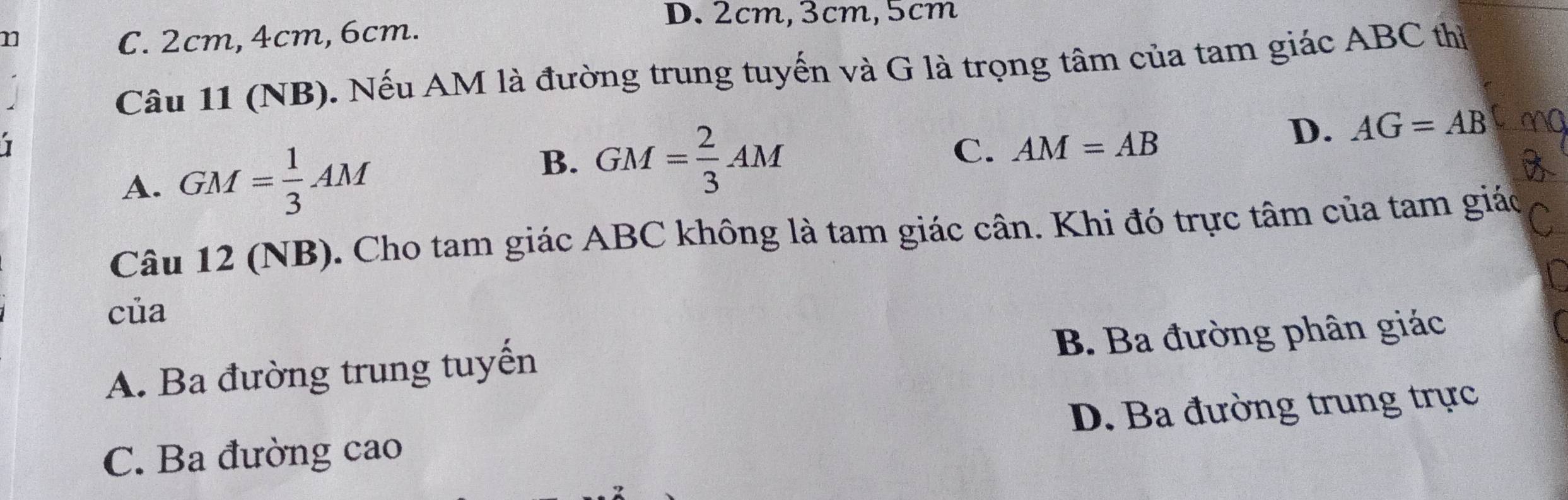 2cm, 3cm, 5cm
n C. 2cm, 4cm, 6cm.
Câu 11 (NB). Nếu AM là đường trung tuyến và G là trọng tâm của tam giác ABC thì
B. GM= 2/3 AM
D. AG=AB
A. GM= 1/3 AM C. AM=AB
Câu 12 (NB). Cho tam giác ABC không là tam giác cân. Khi đó trực tâm của tam giác
của
A. Ba đường trung tuyến B. Ba đường phân giác
C. Ba đường cao D. Ba đường trung trực