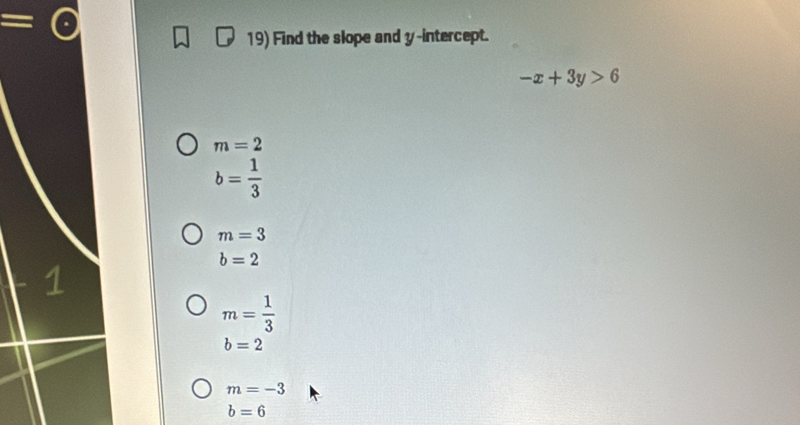 = 
19) Find the slope and y-intercept.
-x+3y>6
m=2
b= 1/3 
m=3
b=2
m= 1/3 
b=2
m=-3
b=6