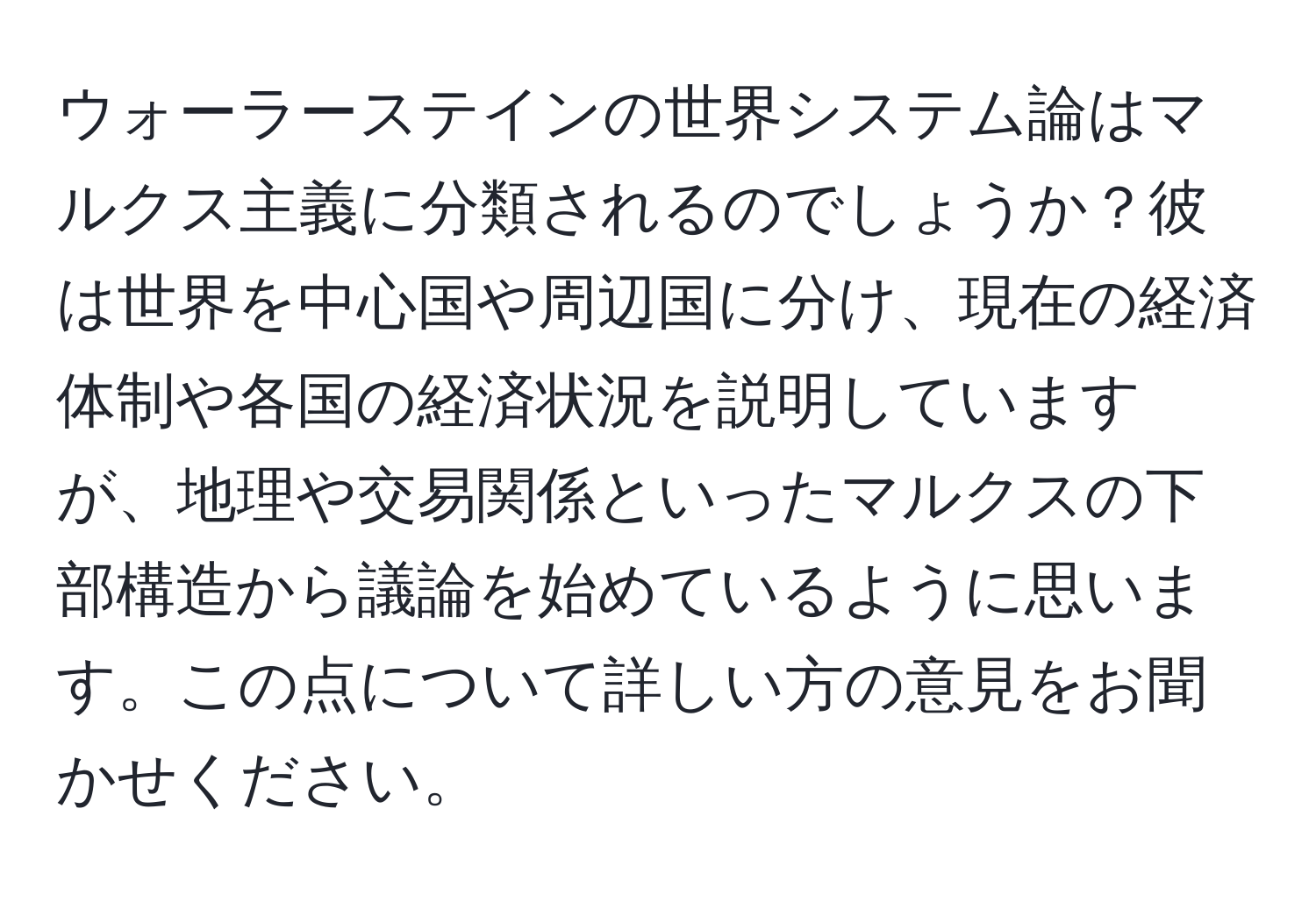 ウォーラーステインの世界システム論はマルクス主義に分類されるのでしょうか？彼は世界を中心国や周辺国に分け、現在の経済体制や各国の経済状況を説明していますが、地理や交易関係といったマルクスの下部構造から議論を始めているように思います。この点について詳しい方の意見をお聞かせください。