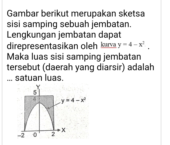 Gambar berikut merupakan sketsa
sisi samping sebuah jembatan.
Lengkungan jembatan dapat
direpresentasikan oleh kurva y=4-x^2.
Maka luas sisi samping jembatan
tersebut (daerah yang diarsir) adalah
... satuan luas.