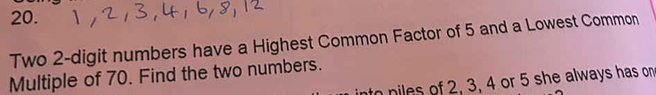 Two 2 -digit numbers have a Highest Common Factor of 5 and a Lowest Common 
Multiple of 70. Find the two numbers. 
piles of 2, 3, 4 or 5 she always has on