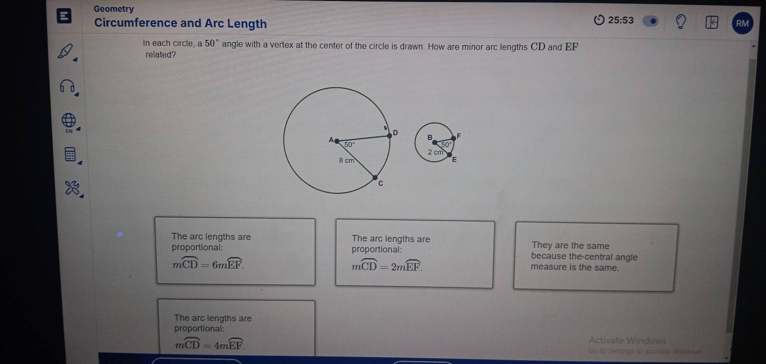 Geometry
Circumference and Arc Length 25:53
RM
In each circle, 50° angle with a vertex at the center of the circle is drawn. How are minor arc lengths CD and EF
related?
The arc lengths are The arc lengths are They are the same
proportional: proportional: because the-central angle
moverline CD=6moverline EF.
moverline CD=2moverline EF. measure is the same.
The arc lengths are
proportional:
moverline CD=4moverline EF.
Activate Windows
Go to Settings to activate Windows