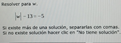 Resolver para w.
|w|-13=-5
Si existe más de una solución, separarlas con comas. 
Si no existe solución hacer clic en "No tiene solución".