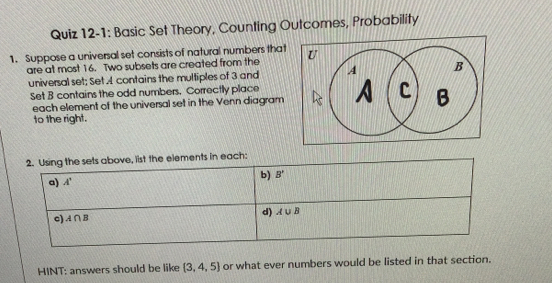 Quiz 12-1: Basic Set Theory, Counting Outcomes, Probability
1. Suppose a universal set consists of natural numbers that 
are at most 16. Two subsets are created from the
universal set; Set A contains the multiples of 3 and
Set B contains the odd numbers. Correctly place
each element of the universal set in the Venn diagram
to the right.
lements in each:
HINT: answers should be like  3,4,5 or what ever numbers would be listed in that section.