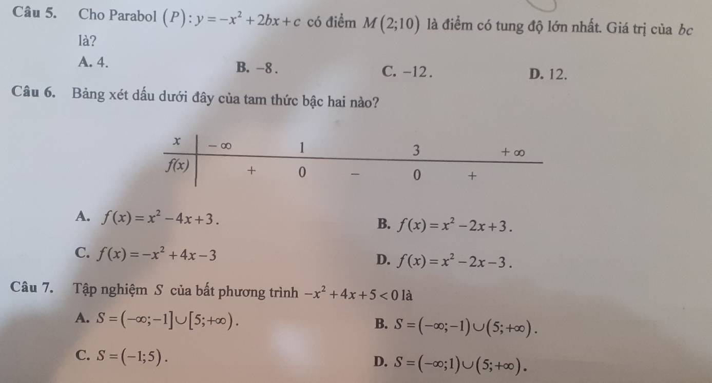 Cho Parabol (P): :y=-x^2+2bx+c có điểm M(2;10) là điểm có tung độ lớn nhất. Giá trị của bc
là?
A. 4. B. -8 . D. 12.
C. -12 .
Câu 6. Bảng xét dấu dưới đây của tam thức bậc hai nào?
A. f(x)=x^2-4x+3.
B. f(x)=x^2-2x+3.
C. f(x)=-x^2+4x-3 D. f(x)=x^2-2x-3.
Câu 7. Tập nghiệm S của bất phương trình -x^2+4x+5<01</tex> à
A. S=(-∈fty ;-1]∪ [5;+∈fty ).
B. S=(-∈fty ;-1)∪ (5;+∈fty ).
C. S=(-1;5).
D. S=(-∈fty ;1)∪ (5;+∈fty ).