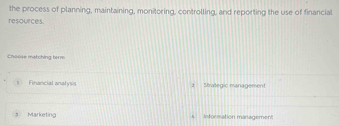 the process of planning, maintaining, monitoring, controlling, and reporting the use of financial
resources.
Choose matching term
1 Financial analysis 2 Strategic management
3 Marketing 4 Information management