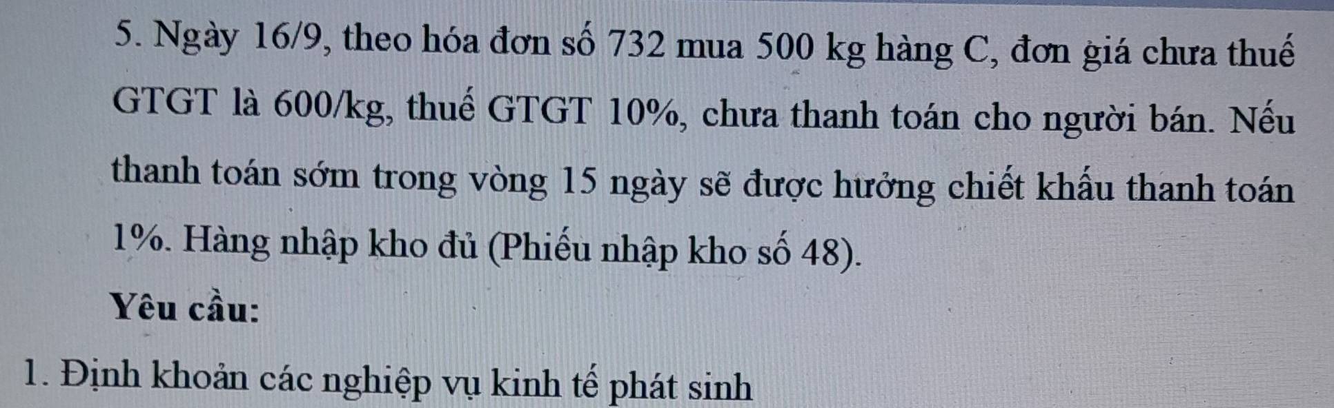 Ngày 16/9, theo hóa đơn số 732 mua 500 kg hàng C, đơn giá chưa thuế 
GTGT là 600/kg, thuế GTGT 10%, chưa thanh toán cho người bán. Nếu 
thanh toán sớm trong vòng 15 ngày sẽ được hưởng chiết khẩu thanh toán
1%. Hàng nhập kho đủ (Phiếu nhập kho số 48). 
Yêu cầu: 
1. Định khoản các nghiệp vụ kinh tế phát sinh