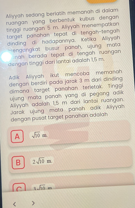 Aliyyah sedang berlatih memanah di dalam
ruangan yang berbentuk kubus dengan 
tinggi ruangan 5 m. Aliyyah menempatkan
target panahan tepat di tengah-tengah 
dinding di hadapannya. Ketika Aliyyah
mengangkat busur panah, ujung mata
nah berada tepat di tengah ruangan .
dengan tinggi dari lantai adalah 1,5 m.
Adik Aliyyah ikut mencoba memanah
dengan berdiri pada jarak 3 m dari dinding
dimana target panahan terletak. Tinggi
ujung mata panah yang di pegang adik.
Aliyyah adalah 1,5 m dari lantai ruangan.
Jarak ujung mata panah adik Aliyyah
dengan pusat target panahan adalah
A sqrt(10)m.
B 2sqrt(10)m.
C 3sqrt(10)m
I