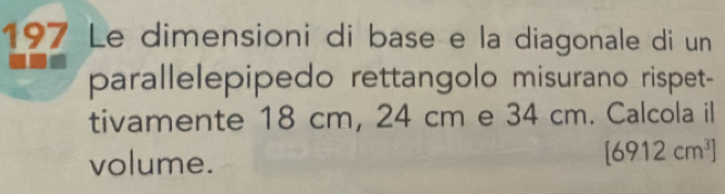 197 Le dimensioni di base e la diagonale di un 
parallelepipedo rettangolo misurano rispet- 
tivamente 18 cm, 24 cm e 34 cm. Calcola il 
volume.
[6912cm^3]