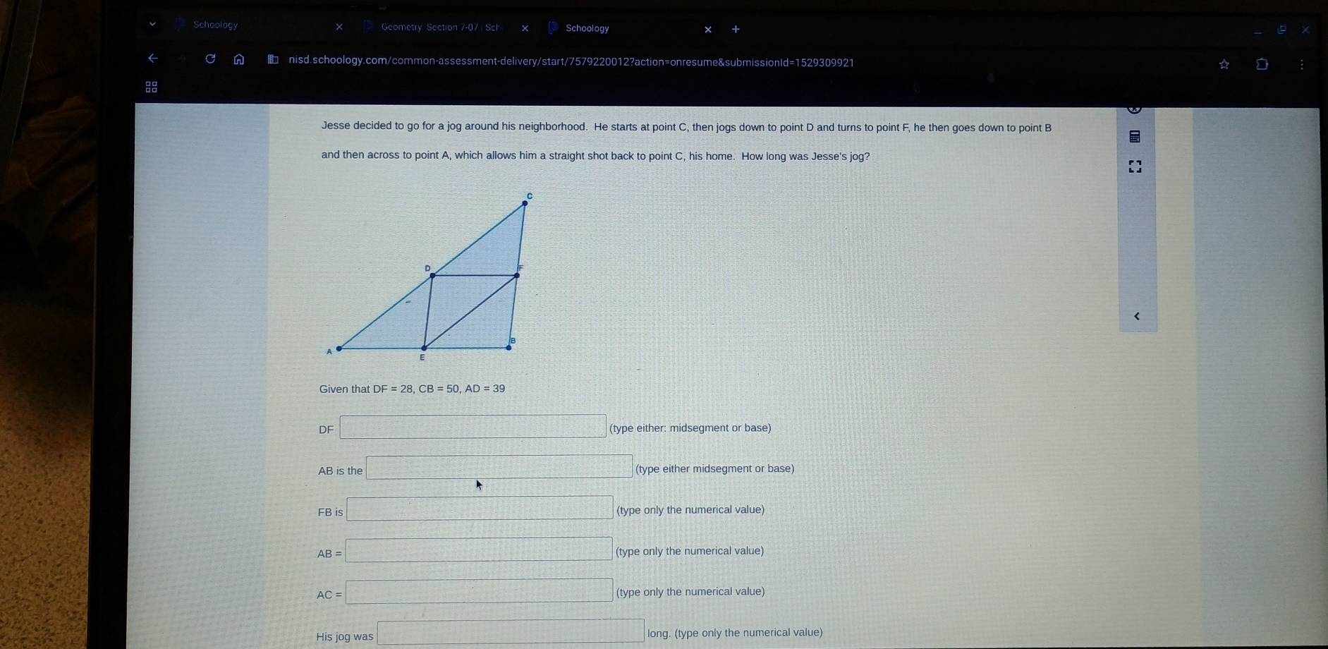 Schoolog Geometry Section 7-07 Sch Schoology
nisd.schoology.com/cor non-assessment-delivery/start/7579220012?action=onresume&submissionId=1529309921
Jesse decided to go for a jog around his neighborhood. He starts at point C, then jogs down to point D and turns to point F, he then goes down to point B
and then across to point A, which allows him a straight shot back to point C, his home. How long was Jesse's jog?
Given that DF=28, CB=50, AD=39
DF□ (type either: midsegment or base)
B is th □ (type either midsegment or base)
FBis□ (type only the numerical value)
AB=□ (type only the numerical value)
AC=□ (type only the numerical value)
His jog was □ long. (type only the numerical value)